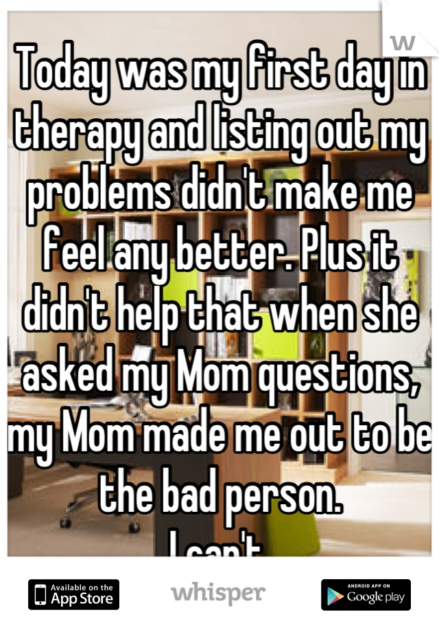 Today was my first day in therapy and listing out my problems didn't make me feel any better. Plus it didn't help that when she asked my Mom questions, my Mom made me out to be the bad person.
I can't.