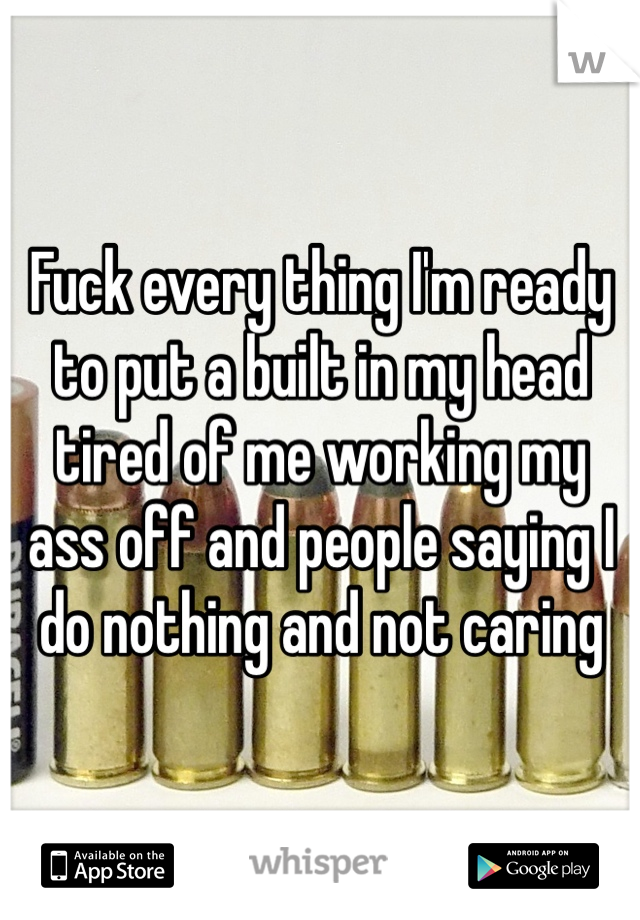 Fuck every thing I'm ready to put a built in my head tired of me working my ass off and people saying I do nothing and not caring 
