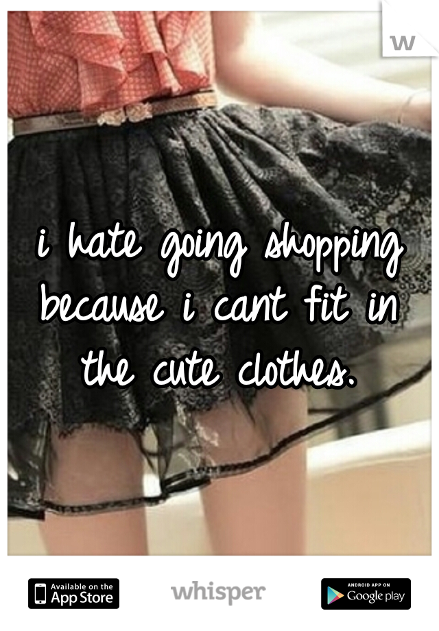 i hate going shopping because i cant fit in  the cute clothes.

