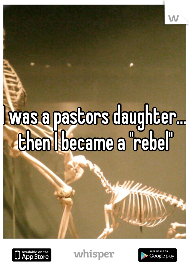 I was a pastors daughter... then I became a "rebel"