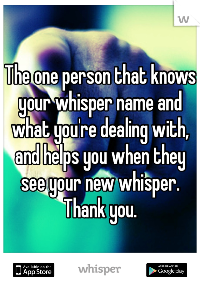 The one person that knows your whisper name and what you're dealing with, and helps you when they see your new whisper. Thank you.