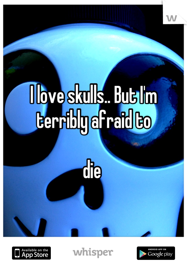 I love skulls.. But I'm terribly afraid to 

die 