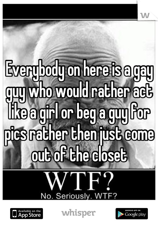 Everybody on here is a gay guy who would rather act like a girl or beg a guy for pics rather then just come out of the closet
