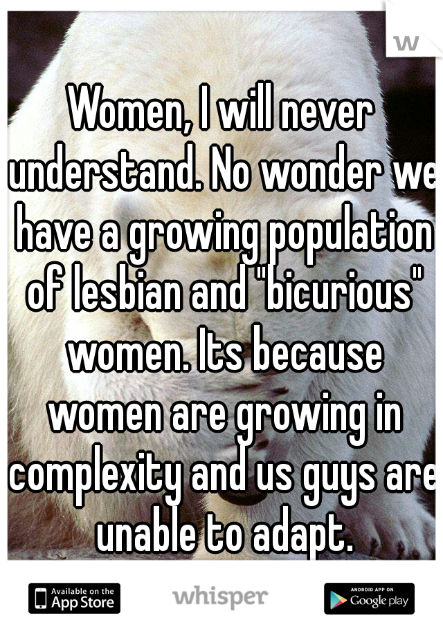 Women, I will never understand. No wonder we have a growing population of lesbian and "bicurious" women. Its because women are growing in complexity and us guys are unable to adapt.