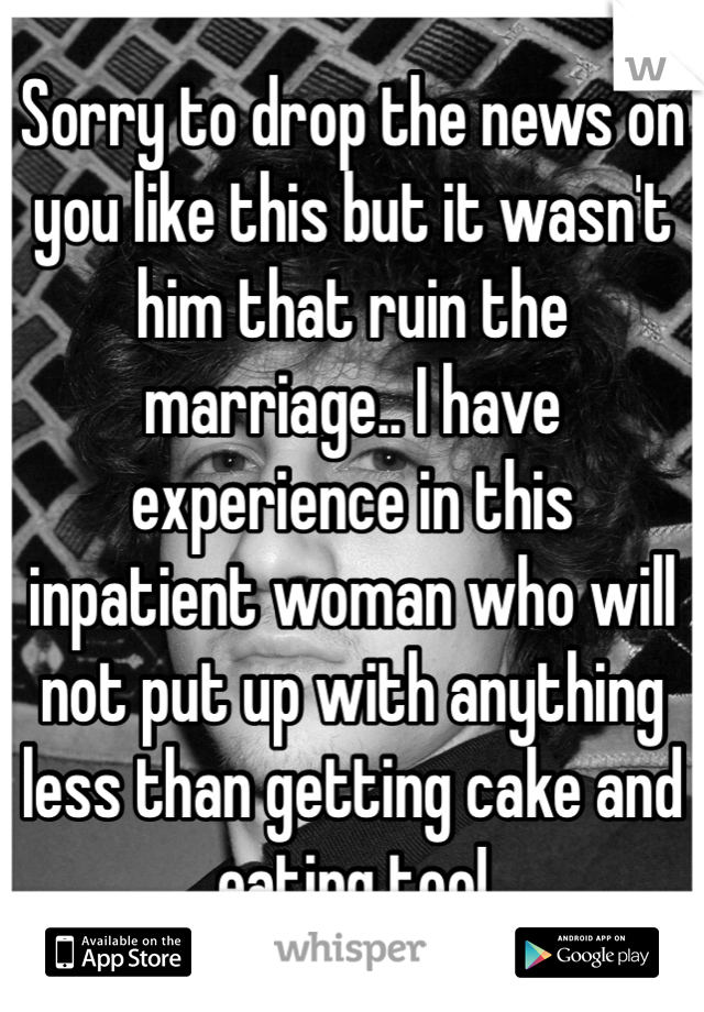 Sorry to drop the news on you like this but it wasn't him that ruin the marriage.. I have experience in this  inpatient woman who will not put up with anything less than getting cake and eating too!
