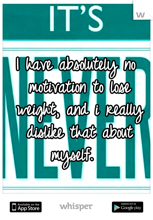 I have absolutely no motivation to lose weight, and i really dislike that about myself.  