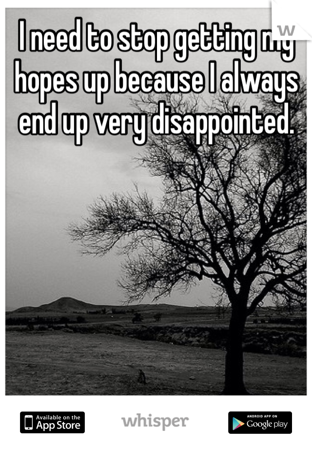 I need to stop getting my hopes up because I always end up very disappointed.
