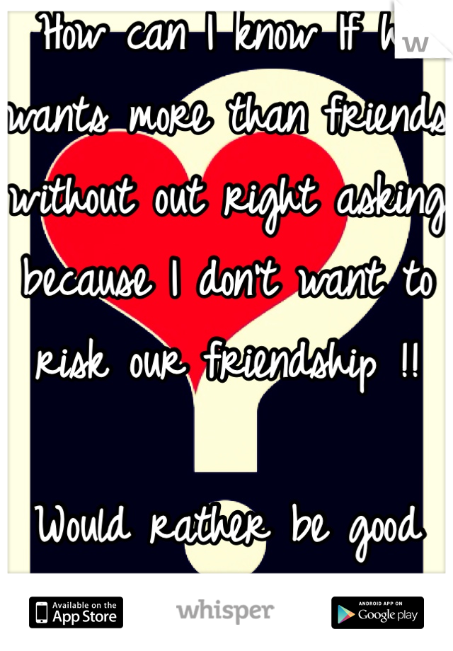 How can I know If he wants more than friends without out right asking because I don't want to risk our friendship !! 

Would rather be good friends than nothing at all !!! Xxx