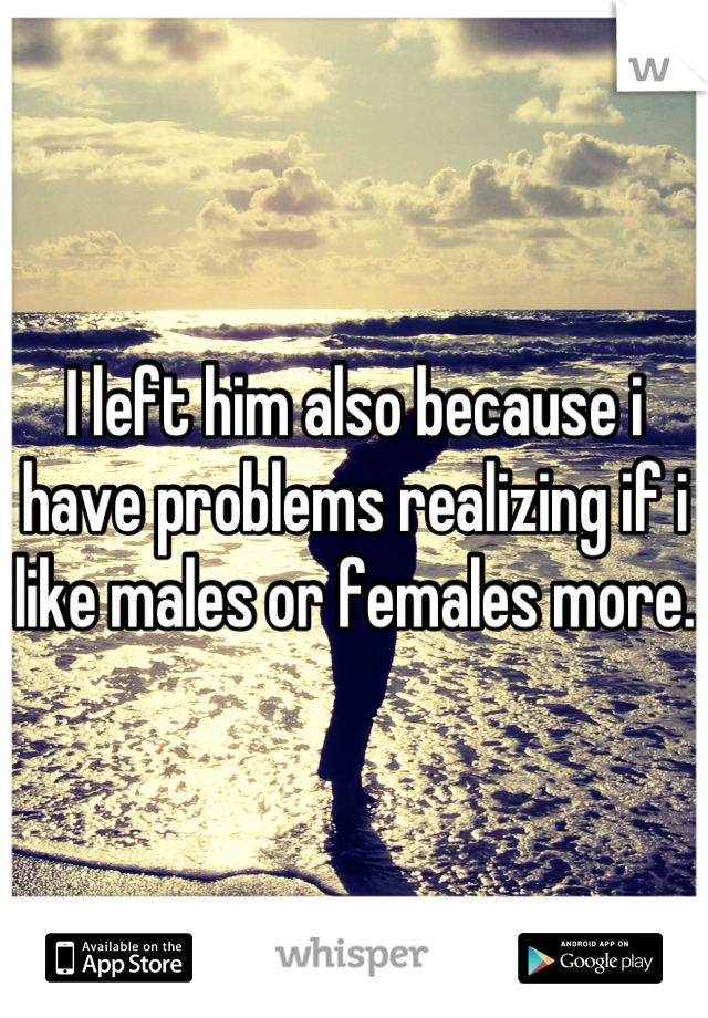 I left him also because i have problems realizing if i like males or females more.