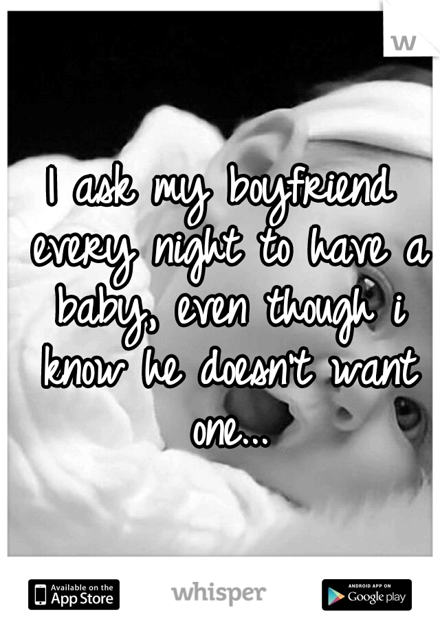 I ask my boyfriend every night to have a baby, even though i know he doesn't want one...