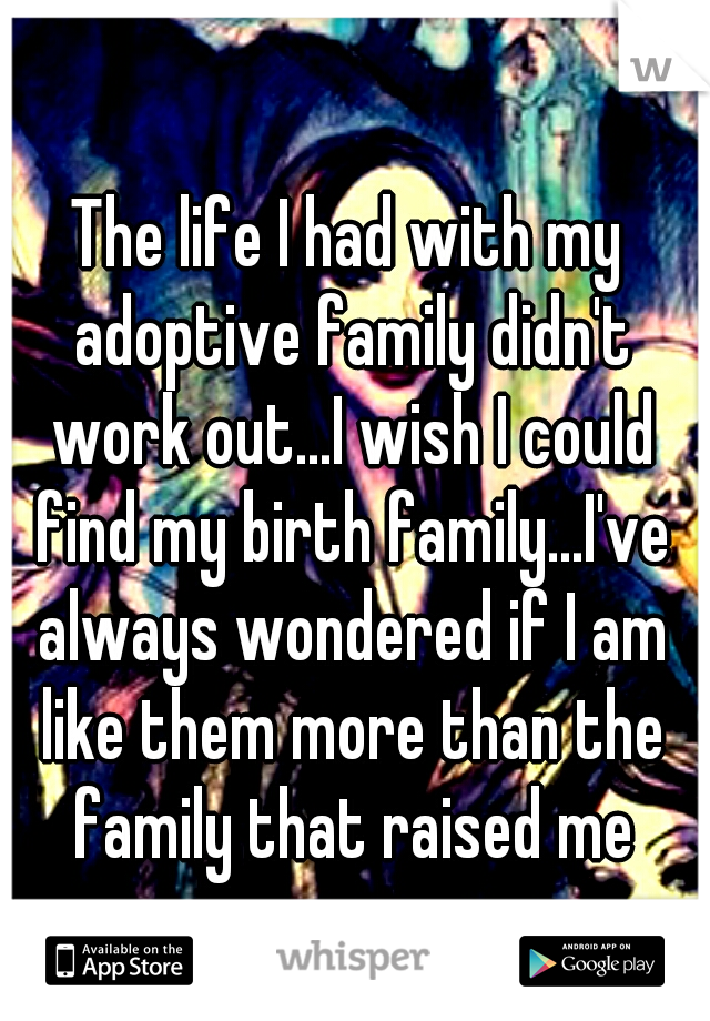 The life I had with my adoptive family didn't work out...I wish I could find my birth family...I've always wondered if I am like them more than the family that raised me