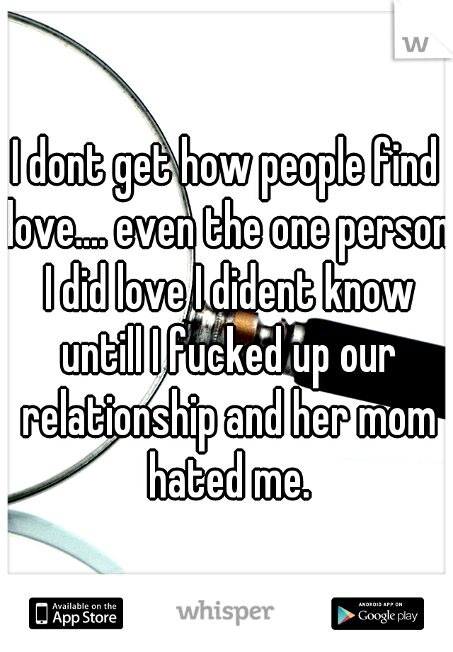 I dont get how people find love.... even the one person I did love I dident know untill I fucked up our relationship and her mom hated me.