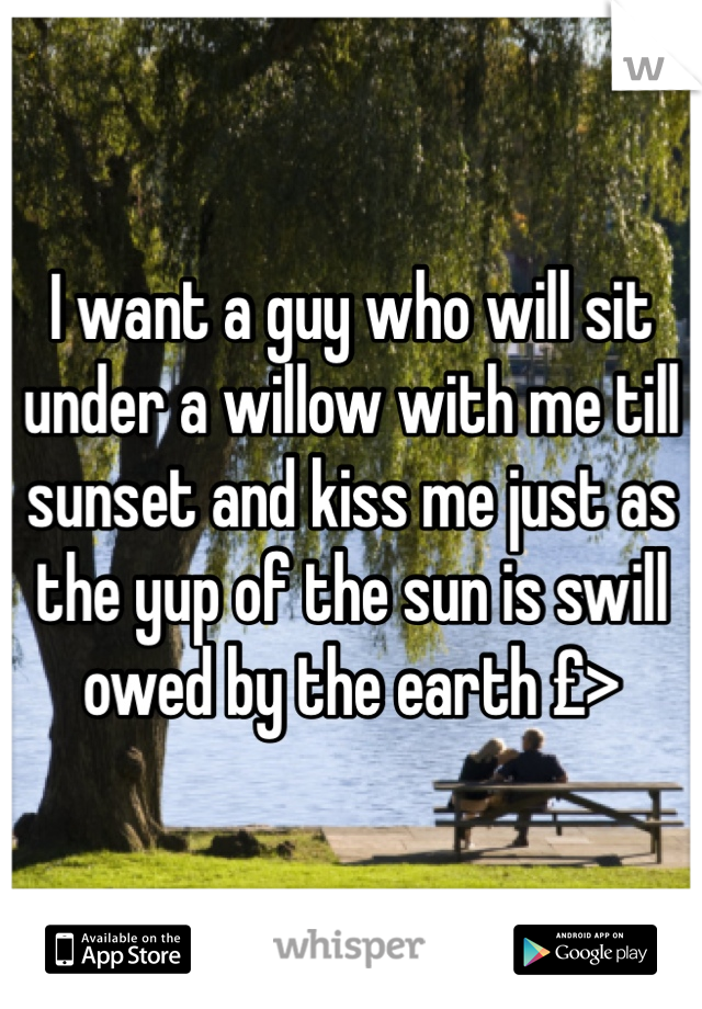 I want a guy who will sit under a willow with me till sunset and kiss me just as the yup of the sun is swill owed by the earth £>