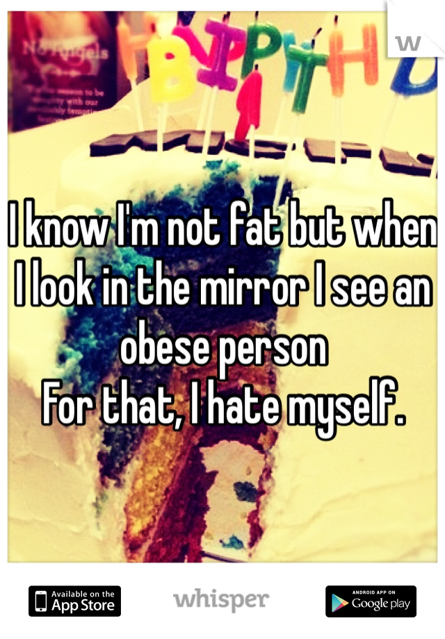 I know I'm not fat but when I look in the mirror I see an obese person
For that, I hate myself. 