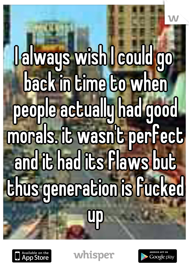 I always wish I could go back in time to when people actually had good morals. it wasn't perfect and it had its flaws but thus generation is fucked up