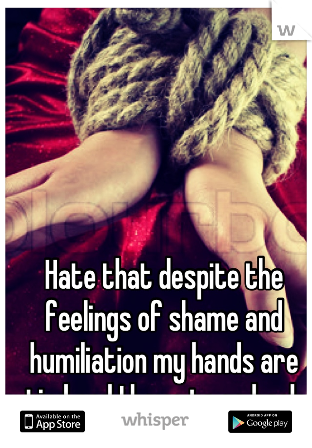 Hate that despite the feelings of shame and humiliation my hands are tied and I have to go back