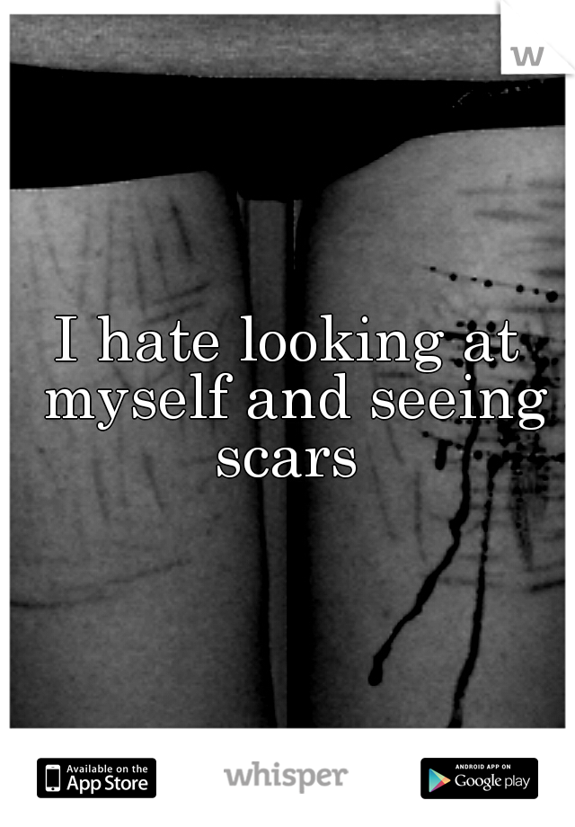 I hate looking at myself and seeing scars 