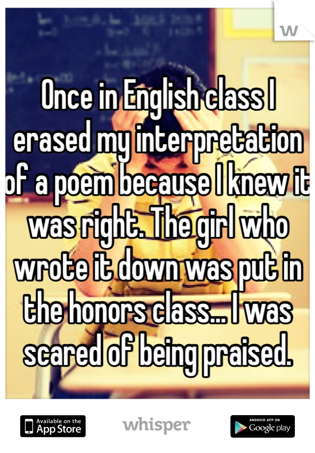 Once in English class I erased my interpretation of a poem because I knew it was right. The girl who wrote it down was put in the honors class... I was scared of being praised.