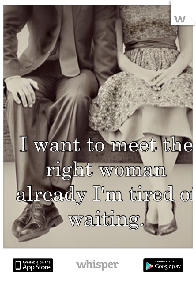 I want to meet the right woman already I'm tired of waiting. 