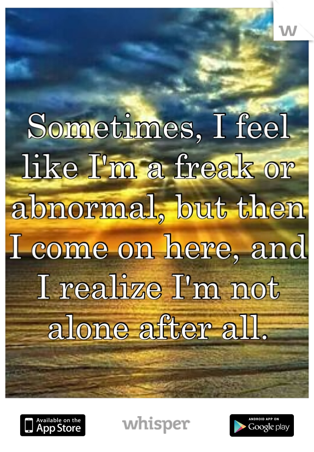 Sometimes, I feel like I'm a freak or abnormal, but then I come on here, and I realize I'm not alone after all.