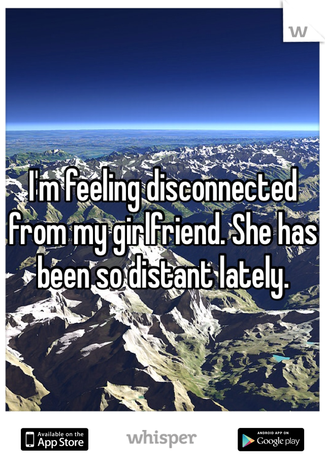 I'm feeling disconnected from my girlfriend. She has been so distant lately.