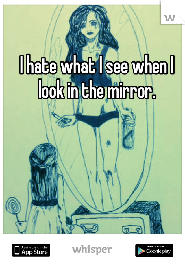 I hate what I see when I look in the mirror. 