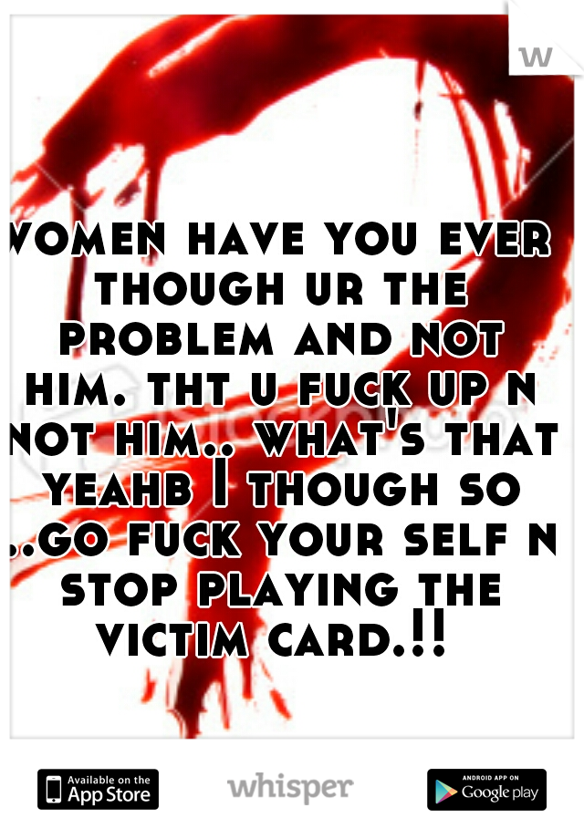 women have you ever though ur the problem and not him. tht u fuck up n not him.. what's that yeahb I though so ..go fuck your self n stop playing the victim card.!! 