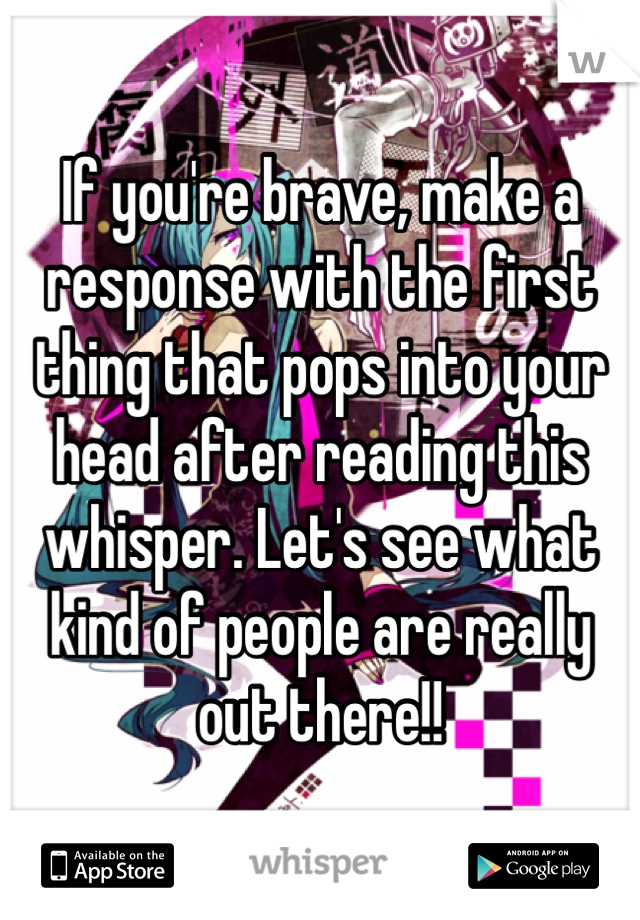 If you're brave, make a response with the first thing that pops into your head after reading this whisper. Let's see what kind of people are really out there!!