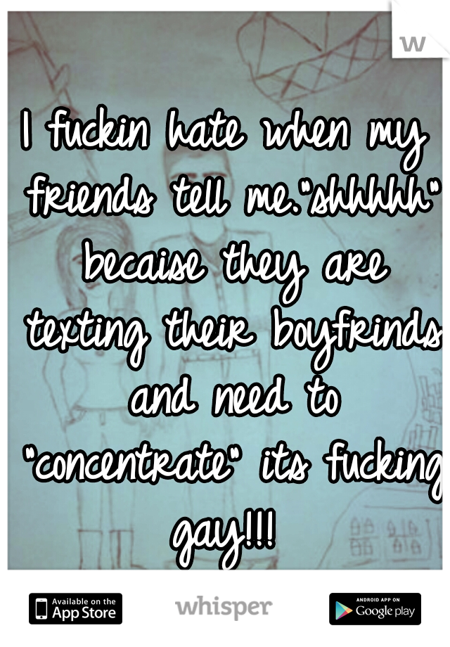 I fuckin hate when my friends tell me."shhhhh" becaise they are texting their boyfrinds and need to "concentrate" its fucking gay!!!
