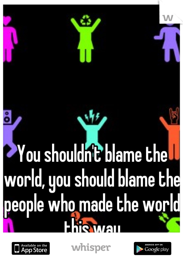 You shouldn't blame the world, you should blame the people who made the world this way