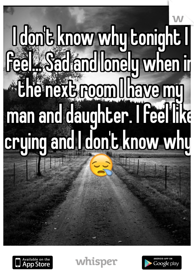 I don't know why tonight I feel... Sad and lonely when in the next room I have my man and daughter. I feel like crying and I don't know why. 😪