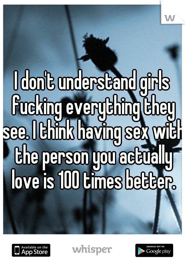 I don't understand girls fucking everything they see. I think having sex with the person you actually love is 100 times better.