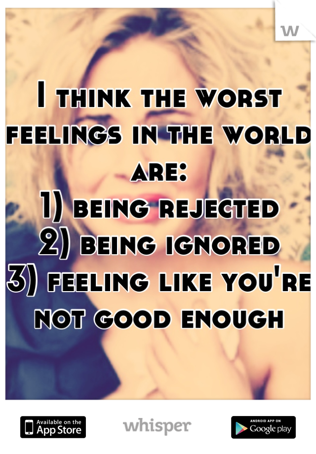 I think the worst feelings in the world are:
1) being rejected 
2) being ignored 
3) feeling like you're not good enough 

