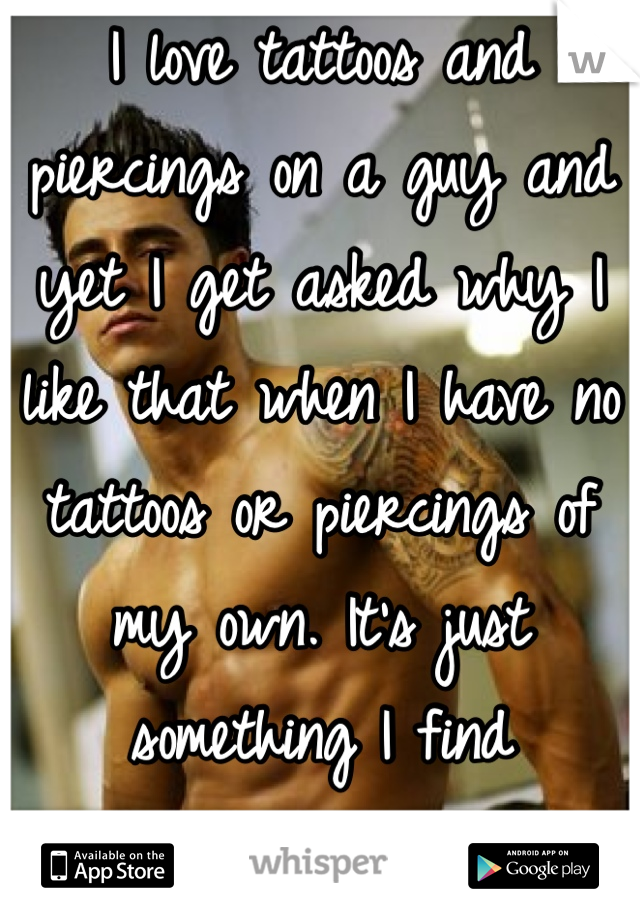 I love tattoos and piercings on a guy and yet I get asked why I like that when I have no tattoos or piercings of my own. It's just something I find attractive. :) 