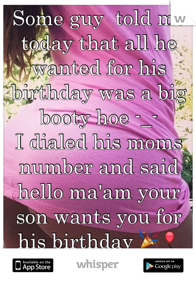 Some guy  told me today that all he wanted for his birthday was a big booty hoe -_- 
I dialed his moms number and said hello ma'am your son wants you for his birthday 🎉🎈
Happy birthday 