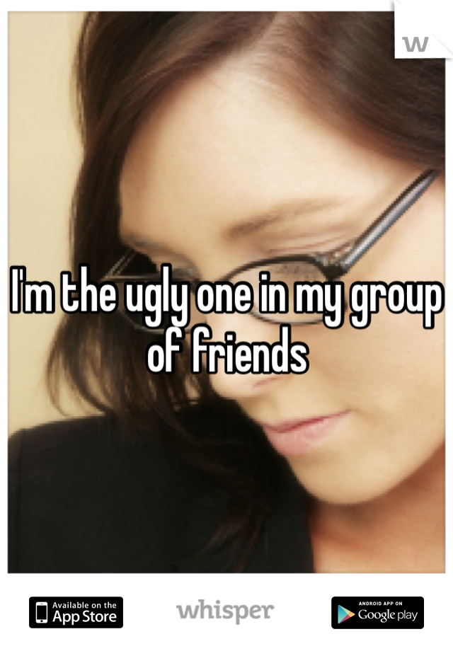 I'm the ugly one in my group of friends