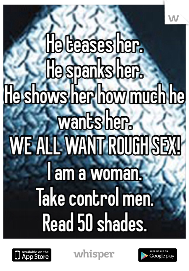He teases her. 
He spanks her.
He shows her how much he wants her. 
WE ALL WANT ROUGH SEX! 
I am a woman.
Take control men. 
Read 50 shades. 