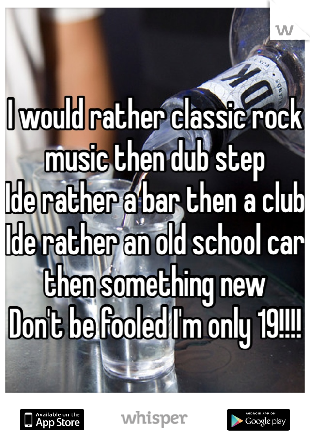 I would rather classic rock music then dub step
Ide rather a bar then a club 
Ide rather an old school car then something new
Don't be fooled I'm only 19!!!! 