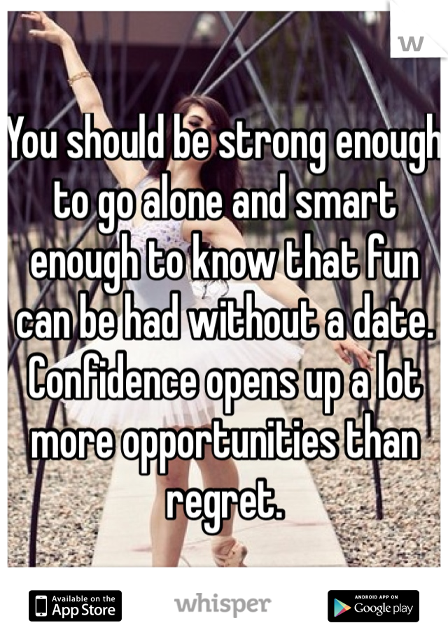 You should be strong enough to go alone and smart enough to know that fun can be had without a date.  Confidence opens up a lot more opportunities than regret.