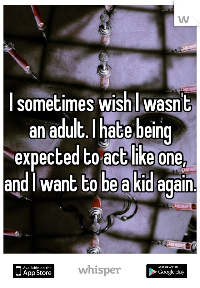 I sometimes wish I wasn't an adult. I hate being expected to act like one, and I want to be a kid again.