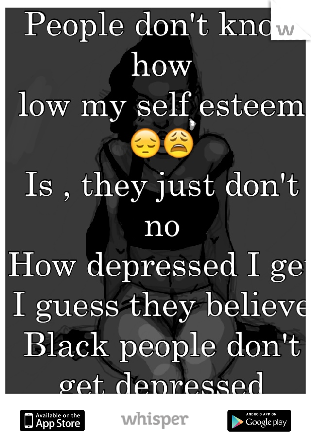 People don't know how
low my self esteem 😔😩
Is , they just don't no
How depressed I get
I guess they believe
Black people don't get depressed 
Dumb Fucks ! 😒  