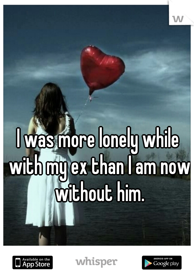 I was more lonely while with my ex than I am now without him.