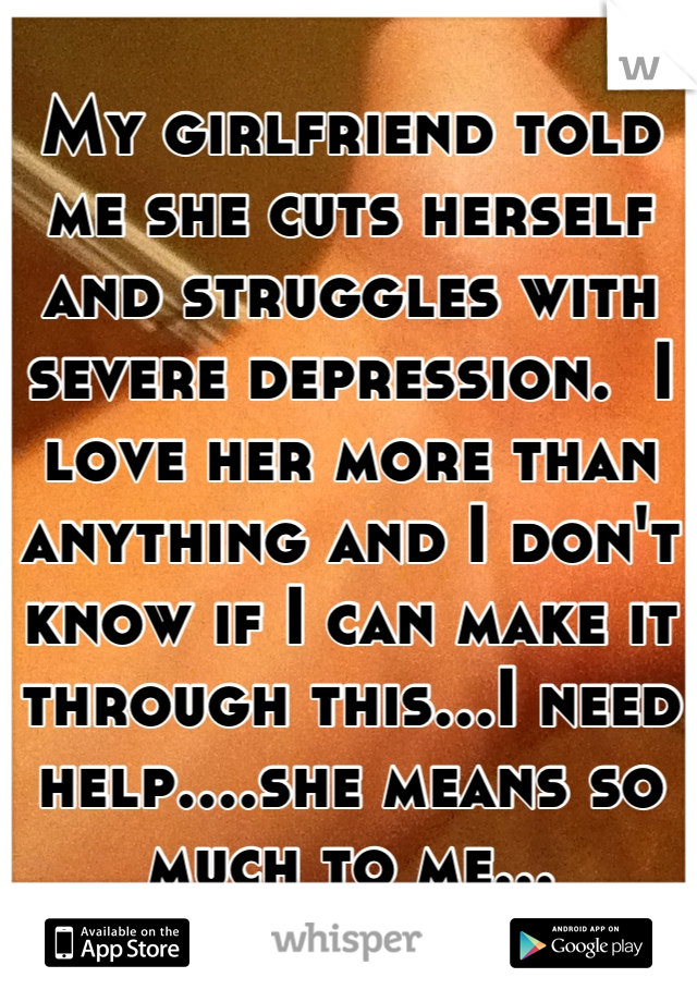 My girlfriend told me she cuts herself and struggles with severe depression.  I love her more than anything and I don't know if I can make it through this...I need help....she means so much to me...