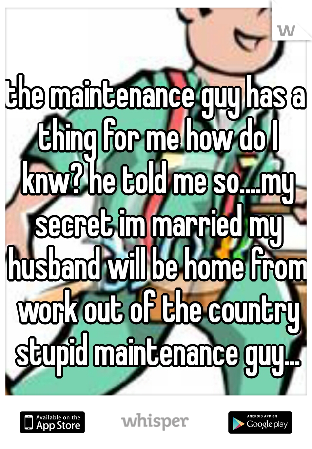 the maintenance guy has a thing for me how do I knw? he told me so....my secret im married my husband will be home from work out of the country stupid maintenance guy...