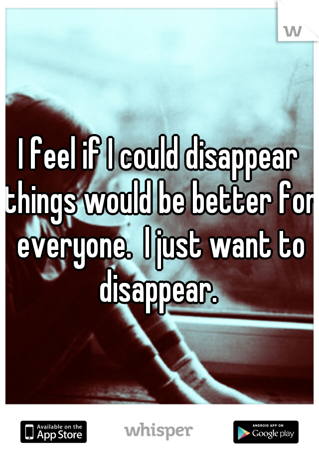 I feel if I could disappear things would be better for everyone.  I just want to disappear. 