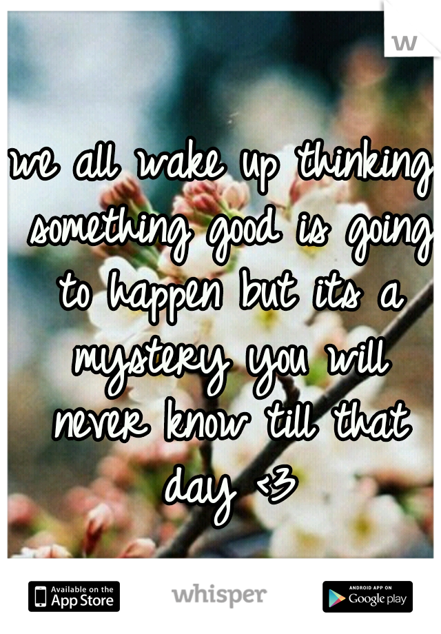 we all wake up thinking something good is going to happen but its a mystery you will never know till that day <3