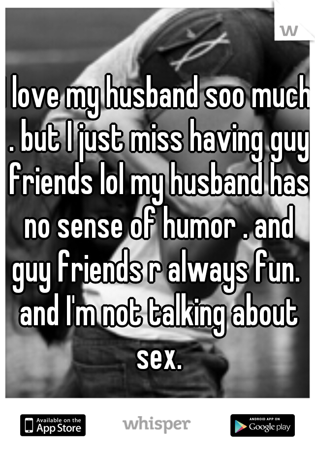 I love my husband soo much . but I just miss having guy friends lol my husband has no sense of humor . and guy friends r always fun.  and I'm not talking about sex.