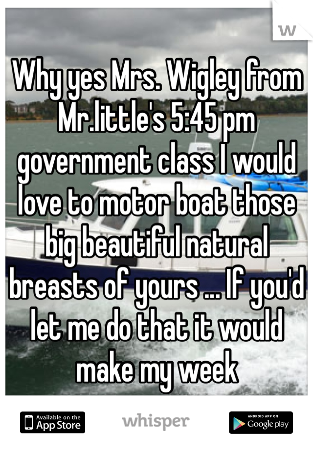 Why yes Mrs. Wigley from Mr.little's 5:45 pm government class I would love to motor boat those big beautiful natural breasts of yours ... If you'd let me do that it would make my week 