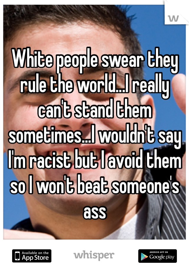White people swear they rule the world...I really can't stand them sometimes...I wouldn't say I'm racist but I avoid them so I won't beat someone's ass