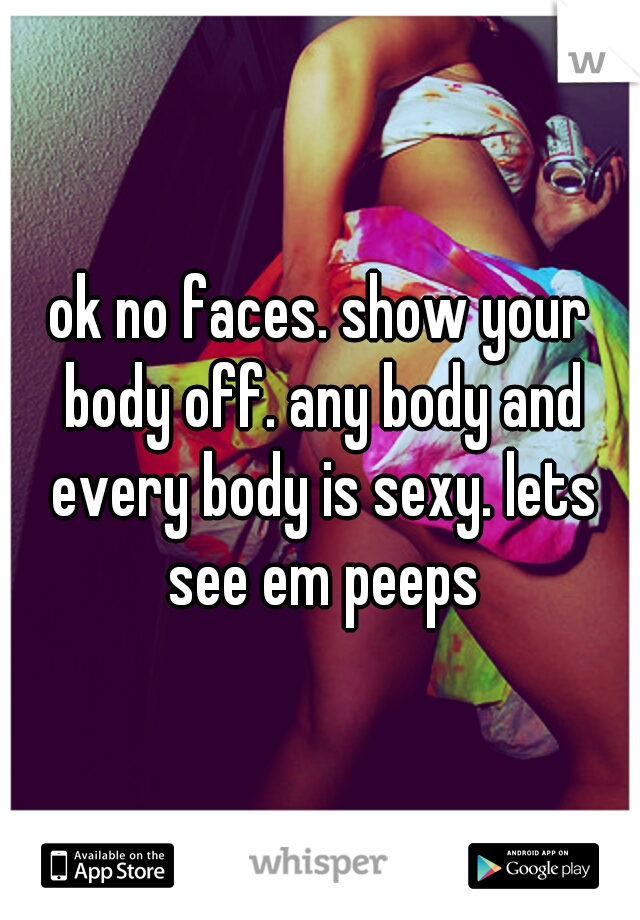 ok no faces. show your body off. any body and every body is sexy. lets see em peeps